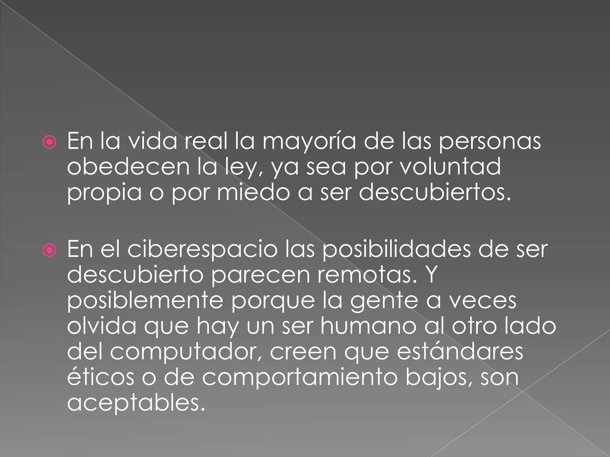 En la vida real la mayoría de las personas obedecen la ley, ya sea por voluntad propia o por miedo a ser descubiertos. En el ciberespacio las posibilidades de ser descubierto parecen remotas. Y posiblemente porque la gente a veces olvida que hay un ser humano al otro lado del computador, creen que estándares éticos o de comportamiento bajos, son aceptables.
