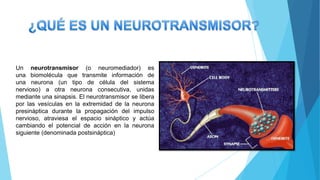 Un neurotransmisor (o neuromediador) es
una biomolécula que transmite información de
una neurona (un tipo de célula del sistema
nervioso) a otra neurona consecutiva, unidas
mediante una sinapsis. El neurotransmisor se libera
por las vesículas en la extremidad de la neurona
presináptica durante la propagación del impulso
nervioso, atraviesa el espacio sináptico y actúa
cambiando el potencial de acción en la neurona
siguiente (denominada postsináptica)
 