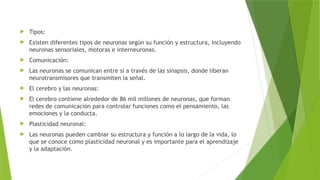  Tipos:
 Existen diferentes tipos de neuronas según su función y estructura, incluyendo
neuronas sensoriales, motoras e interneuronas.
 Comunicación:
 Las neuronas se comunican entre sí a través de las sinapsis, donde liberan
neurotransmisores que transmiten la señal.
 El cerebro y las neuronas:
 El cerebro contiene alrededor de 86 mil millones de neuronas, que forman
redes de comunicación para controlar funciones como el pensamiento, las
emociones y la conducta.
 Plasticidad neuronal:
 Las neuronas pueden cambiar su estructura y función a lo largo de la vida, lo
que se conoce como plasticidad neuronal y es importante para el aprendizaje
y la adaptación.
 