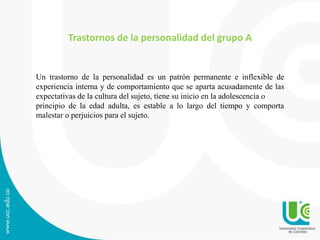 Trastornos de la personalidad del grupo A 
Un trastorno de la personalidad es un patrón permanente e inflexible de 
experiencia interna y de comportamiento que se aparta acusadamente de las 
expectativas de la cultura del sujeto, tiene su inicio en la adolescencia o 
principio de la edad adulta, es estable a lo largo del tiempo y comporta 
malestar o perjuicios para el sujeto. 
 