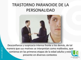 TRASTORNO PARANOIDE DE LA 
PERSONALIDAD 
Desconfianza y suspicacia intensa frente a los demás, de tal 
manera que sus motivos se interpretan como malévolos, que 
comienza en las primeras etapas de la edad adulta y está 
presente en diversos contextos 
 