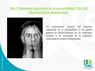 F60.1 Trastorno esquizoide de la personalidad [301.20] 
Características diagnósticas 
La característica esencial del trastorno 
esquizoide de la personalidad es un patrón 
general de distanciamiento de las relaciones 
sociales y de restricción de la expresión 
emocional en el plano interpersonal. 
 