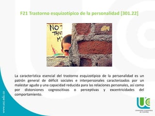 F21 Trastorno esquizotípico de la personalidad [301.22] 
La característica esencial del trastorno esquizotípico de la personalidad es un 
patrón general de déficit sociales e interpersonales caracterizados por un 
malestar agudo y una capacidad reducida para las relaciones personales, así como 
por distorsiones cognoscitivas o perceptivas y excentricidades del 
comportamiento. 
 