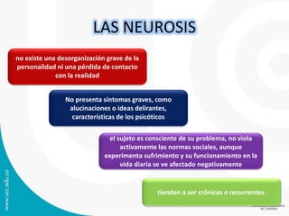 LAS NEUROSIS 
no existe una desorganización grave de la 
personalidad ni una pérdida de contacto 
con la realidad 
No presenta síntomas graves, como 
alucinaciones o ideas delirantes, 
características de los psicóticos 
el sujeto es consciente de su problema, no viola 
activamente las normas sociales, aunque 
experimenta sufrimiento y su funcionamiento en la 
vida diaria se ve afectado negativamente 
tienden a ser crónicas o recurrentes. 
 