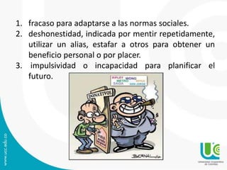 1. fracaso para adaptarse a las normas sociales. 
2. deshonestidad, indicada por mentir repetidamente, 
utilizar un alias, estafar a otros para obtener un 
beneficio personal o por placer. 
3. impulsividad o incapacidad para planificar el 
futuro. 
 