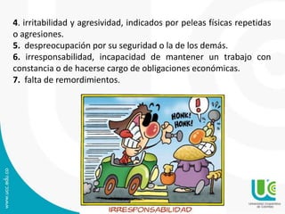 4. irritabilidad y agresividad, indicados por peleas físicas repetidas 
o agresiones. 
5. despreocupación por su seguridad o la de los demás. 
6. irresponsabilidad, incapacidad de mantener un trabajo con 
constancia o de hacerse cargo de obligaciones económicas. 
7. falta de remordimientos. 
 