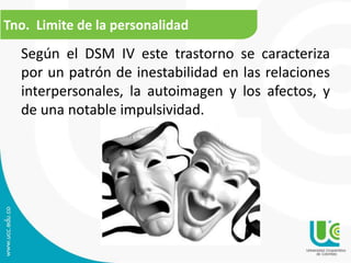 Tno. Limite de la personalidad 
Según el DSM IV este trastorno se caracteriza 
por un patrón de inestabilidad en las relaciones 
interpersonales, la autoimagen y los afectos, y 
de una notable impulsividad. 
 