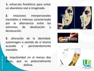 1. esfuerzos frenéticos para evitar 
un abandono real o imaginado. 
2. relaciones interpersonales 
inestables e intensas caracterizado 
por la alternancia entre los 
extremos de idealización y 
devaluación. 
3. alteración de la identidad: 
autoimagen o sentido de sí mismo 
acusada y persistentemente 
inestable. 
4. impulsividad en al menos dos 
áreas, que es potencialmente 
dañina. 
 
