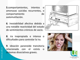 5.comportamientos, intentos o 
amenazas suicidas recurrentes, o 
comportamiento de 
automutilación. 
6. inestabilidad afectiva debida a 
una notable reactividad del estado 
de sentimientos crónicos de vacío. 
8. ira inapropiada e intensa o 
dificultades para controlar la ira. 
9. ideación paranoide transitoria 
relacionada con el estrés o 
síntomas disociativos graves. 
 