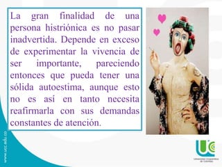 La gran finalidad de una 
persona histriónica es no pasar 
inadvertida. Depende en exceso 
de experimentar la vivencia de 
ser importante, pareciendo 
entonces que pueda tener una 
sólida autoestima, aunque esto 
no es así en tanto necesita 
reafirmarla con sus demandas 
constantes de atención. 
 