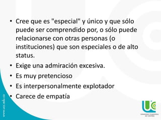 • Cree que es "especial" y único y que sólo 
puede ser comprendido por, o sólo puede 
relacionarse con otras personas (o 
instituciones) que son especiales o de alto 
status. 
• Exige una admiración excesiva. 
• Es muy pretencioso 
• Es interpersonalmente explotador 
• Carece de empatía 
 