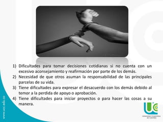 1) Dificultades para tomar decisiones cotidianas si no cuenta con un 
excesivo aconsejamiento y reafirmación por parte de los demás. 
2) Necesidad de que otros asuman la responsabilidad de las principales 
parcelas de su vida. 
3) Tiene dificultades para expresar el desacuerdo con los demás debido al 
temor a la perdida de apoyo o aprobación. 
4) Tiene dificultades para iniciar proyectos o para hacer las cosas a su 
manera. 
 