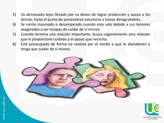 5) Va demasiado lejos llevado por su deseo de lograr protección y apoyo a los 
demás, hasta el punto de presentarse voluntario a tareas desagradables. 
6) Se siente incomodo o desamparado cuando esta solo debido a sus temores 
exagerados a ser incapaz de cuidar de sí mismo. 
7) Cuando termina una relación importante, busca urgentemente otra relación 
que le proporcione cuidado y el apoyo que necesita. 
8) Está preocupado de forma no realista por el medio a que le abandonen y 
tenga que cuidar de sí mismo. 
 