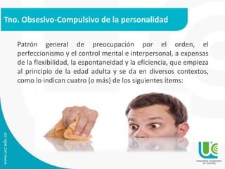 Tno. Obsesivo-Compulsivo de la personalidad 
Patrón general de preocupación por el orden, el 
perfeccionismo y el control mental e interpersonal, a expensas 
de la flexibilidad, la espontaneidad y la eficiencia, que empieza 
al principio de la edad adulta y se da en diversos contextos, 
como lo indican cuatro (o más) de los siguientes ítems: 
 