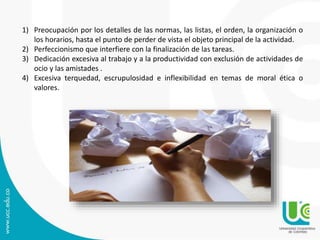 1) Preocupación por los detalles de las normas, las listas, el orden, la organización o 
los horarios, hasta el punto de perder de vista el objeto principal de la actividad. 
2) Perfeccionismo que interfiere con la finalización de las tareas. 
3) Dedicación excesiva al trabajo y a la productividad con exclusión de actividades de 
ocio y las amistades . 
4) Excesiva terquedad, escrupulosidad e inflexibilidad en temas de moral ética o 
valores. 
 
