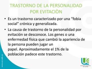 TRASTORNO DE LA PERSONALIDAD 
POR EVITACIÒN 
• Es un trastorno caracterizado por una “fobia 
social” crónica y generalizada. 
• La causa de trastorno de la personalidad por 
evitación se desconoce. Los genes o una 
enfermedad física que cambió la apariencia de 
la persona pueden jugar un 
papel. Aproximadamente el 1% de la 
población padece este trastorno. 
 