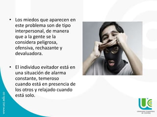 • Los miedos que aparecen en 
este problema son de tipo 
interpersonal, de manera 
que a la gente se la 
considera peligrosa, 
ofensiva, rechazante y 
devaluadora. 
• El individuo evitador está en 
una situación de alarma 
constante, temeroso 
cuando está en presencia de 
los otros y relajado cuando 
está solo. 
 