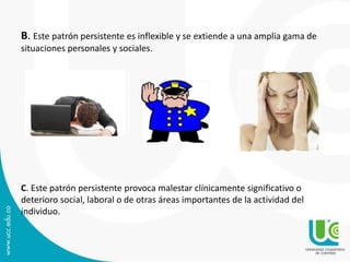 B. Este patrón persistente es inflexible y se extiende a una amplia gama de 
situaciones personales y sociales. 
C. Este patrón persistente provoca malestar clínicamente significativo o 
deterioro social, laboral o de otras áreas importantes de la actividad del 
individuo. 
 