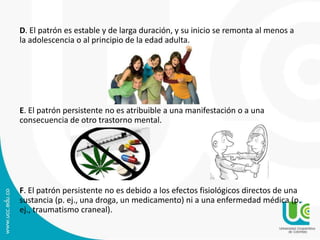 D. El patrón es estable y de larga duración, y su inicio se remonta al menos a 
la adolescencia o al principio de la edad adulta. 
E. El patrón persistente no es atribuible a una manifestación o a una 
consecuencia de otro trastorno mental. 
F. El patrón persistente no es debido a los efectos fisiológicos directos de una 
sustancia (p. ej., una droga, un medicamento) ni a una enfermedad médica (p. 
ej., traumatismo craneal). 
 