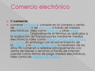    El comercio
   comerse en inglés), consiste en la compra y venta
    de productos o de servicios a través de medios
    electrónicos, tales como Internet y otras redes
    informáticas. Originalmente el término se aplicaba a
    la realización de transacciones mediante medios
    electrónicos tales como el Intercambio electrónico
    de datos, sin embargo con el advenimiento de
    la Internet y la Word Wilde Web a mediados de los
    años 90 comenzó a referirse principalmente a la
    venta de bienes y servicios a través de Internet,
    usando como forma de pago medios electrónicos,
    tales como las tarjetas de crédito..
 