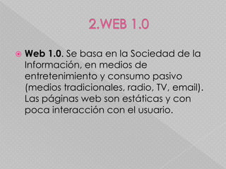    Web 1.0. Se basa en la Sociedad de la
    Información, en medios de
    entretenimiento y consumo pasivo
    (medios tradicionales, radio, TV, email).
    Las páginas web son estáticas y con
    poca interacción con el usuario.
 