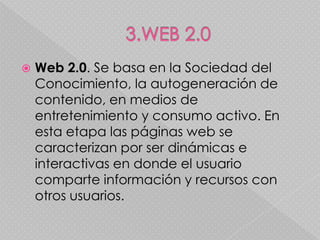    Web 2.0. Se basa en la Sociedad del
    Conocimiento, la autogeneración de
    contenido, en medios de
    entretenimiento y consumo activo. En
    esta etapa las páginas web se
    caracterizan por ser dinámicas e
    interactivas en donde el usuario
    comparte información y recursos con
    otros usuarios.
 