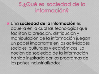    Una sociedad de la información es
    aquella en la cual las tecnologías que
    facilitan la creación, distribución y
    manipulación de la información juegan
    un papel importante en las actividades
    sociales, culturales y económicas. La
    noción de sociedad de la información
    ha sido inspirada por los programas de
    los países industrializados.
 