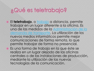    El teletrabajo, o trabajo a distancia, permite
    trabajar en un lugar diferente a la oficina. Es
    una de las medidas de la Administración de la
    demanda de transporte. La utilización de los
    nuevos medios informáticos permite mejor
    comunicaciones de forma remota, lo que
    permite trabajar de forma no presencial.
   Es una forma de trabajo en la que éste se
    realiza en un lugar alejado de las oficinas
    centrales o de las instalaciones de producción,
    mediante la utilización de las nuevas
    tecnologías de la comunicación.
 