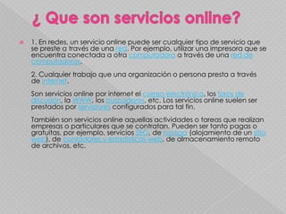    1. En redes, un servicio online puede ser cualquier tipo de servicio que
    se preste a través de una red. Por ejemplo, utilizar una impresora que se
    encuentra conectada a otra computadora a través de una red de
    computadoras.
    2. Cualquier trabajo que una organización o persona presta a través
    de internet.
    Son servicios online por internet el correo electrónico, los foros de
    discusión, la WWW, los buscadores, etc. Los servicios online suelen ser
    prestados por servidores configurados para tal fin.
    También son servicios online aquellas actividades o tareas que realizan
    empresas o particulares que se contratan. Pueden ser tanto pagas o
    gratuitas, por ejemplo, servicios SEO, de hostiga (alojamiento de un sitio
    web), de contadores y estadísticas web, de almacenamiento remoto
    de archivos, etc.
 