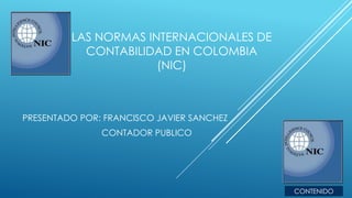 LAS NORMAS INTERNACIONALES DE
CONTABILIDAD EN COLOMBIA
(NIC)
PRESENTADO POR: FRANCISCO JAVIER SANCHEZ
CONTADOR PUBLICO
CONTENIDO
 