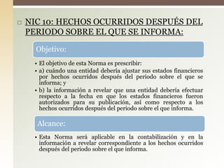  NIC 10: HECHOS OCURRIDOS DESPUÉS DEL
PERIODO SOBRE EL QUE SE INFORMA:
Objetivo:
• El objetivo de esta Norma es prescribir:
• a) cuándo una entidad debería ajustar sus estados financieros
por hechos ocurridos después del periodo sobre el que se
informa; y
• b) la información a revelar que una entidad debería efectuar
respecto a la fecha en que los estados financieros fueron
autorizados para su publicación, así como respecto a los
hechos ocurridos después del periodo sobre el que informa.
Alcance:
• Esta Norma será aplicable en la contabilización y en la
información a revelar correspondiente a los hechos ocurridos
después del periodo sobre el que informa.
 