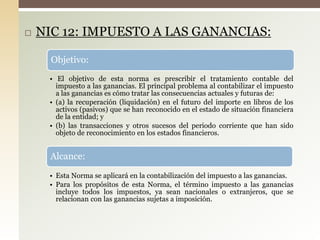  NIC 12: IMPUESTO A LAS GANANCIAS:
Objetivo:
• El objetivo de esta norma es prescribir el tratamiento contable del
impuesto a las ganancias. El principal problema al contabilizar el impuesto
a las ganancias es cómo tratar las consecuencias actuales y futuras de:
• (a) la recuperación (liquidación) en el futuro del importe en libros de los
activos (pasivos) que se han reconocido en el estado de situación financiera
de la entidad; y
• (b) las transacciones y otros sucesos del periodo corriente que han sido
objeto de reconocimiento en los estados financieros.
Alcance:
• Esta Norma se aplicará en la contabilización del impuesto a las ganancias.
• Para los propósitos de esta Norma, el término impuesto a las ganancias
incluye todos los impuestos, ya sean nacionales o extranjeros, que se
relacionan con las ganancias sujetas a imposición.
 
