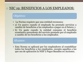  NIC 19: BENEFICIOS A LOS EMPLEADOS:
Objetivo:
• La Norma requiere que una entidad reconozca:
• a) Un pasivo cuando el empleado ha prestado servicios a
cambio de beneficios a los empleados a pagar en el futuro; y
• b) Un gasto cuando la entidad consume el beneficio
económico procedente del servicio prestado por el empleado
a cambio de los beneficios a los empleados.
Alcance:
• Esta Norma se aplicará por los empleadores al contabilizar
todos los beneficios a los empleados, excepto aquellos a los
que sea de aplicación la NIIF 2 Pagos Basados en Acciones.
 
