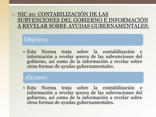  NIC 20: CONTABILIZACIÓN DE LAS
SUBVENCIONES DEL GOBIERNO E INFORMACIÓN
A REVELAR SOBRE AYUDAS GUBERNAMENTALES:
Objetivo:
• Esta Norma trata sobre la contabilización e
información a revelar acerca de las subvenciones del
gobierno, así como de la información a revelar sobre
otras formas de ayudas gubernamentales.
Alcance:
• Esta Norma trata sobre la contabilización e
información a revelar acerca de las subvenciones del
gobierno, así como de la información a revelar sobre
otras formas de ayudas gubernamentales.
 