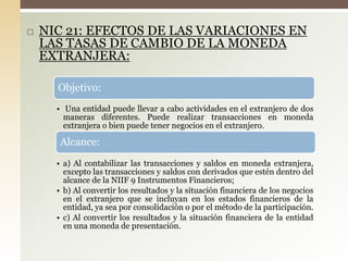  NIC 21: EFECTOS DE LAS VARIACIONES EN
LAS TASAS DE CAMBIO DE LA MONEDA
EXTRANJERA:
Objetivo:
• Una entidad puede llevar a cabo actividades en el extranjero de dos
maneras diferentes. Puede realizar transacciones en moneda
extranjera o bien puede tener negocios en el extranjero.
Alcance:
• a) Al contabilizar las transacciones y saldos en moneda extranjera,
excepto las transacciones y saldos con derivados que estén dentro del
alcance de la NIIF 9 Instrumentos Financieros;
• b) Al convertir los resultados y la situación financiera de los negocios
en el extranjero que se incluyan en los estados financieros de la
entidad, ya sea por consolidación o por el método de la participación.
• c) Al convertir los resultados y la situación financiera de la entidad
en una moneda de presentación.
 