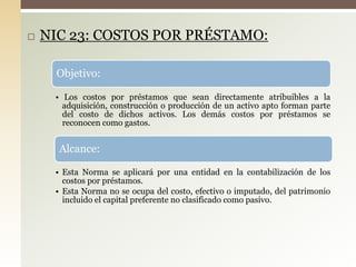  NIC 23: COSTOS POR PRÉSTAMO:
Objetivo:
• Los costos por préstamos que sean directamente atribuibles a la
adquisición, construcción o producción de un activo apto forman parte
del costo de dichos activos. Los demás costos por préstamos se
reconocen como gastos.
Alcance:
• Esta Norma se aplicará por una entidad en la contabilización de los
costos por préstamos.
• Esta Norma no se ocupa del costo, efectivo o imputado, del patrimonio
incluido el capital preferente no clasificado como pasivo.
 