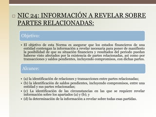  NIC 24: INFORMACIÓN A REVELAR SOBRE
PARTES RELACIONADAS:
Objetivo:
• El objetivo de esta Norma es asegurar que los estados financieros de una
entidad contengan la información a revelar necesaria para poner de manifiesto
la posibilidad de que su situación financiera y resultados del periodo puedan
haberse visto afectados por la existencia de partes relacionadas, así como por
transacciones y saldos pendientes, incluyendo compromisos, con dichas partes.
Alcance:
• (a) la identificación de relaciones y transacciones entre partes relacionadas;
• (b) la identificación de saldos pendientes, incluyendo compromisos, entre una
entidad y sus partes relacionadas;
• (c) La identificación de las circunstancias en las que se requiere revelar
información sobre los apartados (a) y (b); y
• (d) la determinación de la información a revelar sobre todas esas partidas.
 