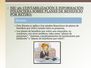  NIC 26: CONTABILIZACIÓN E INFORMACIÓN
FINANCIERA SOBRE PLANES DE BENEFICIO
POR RETIRO:
Alcance:
• Esta Norma se aplica a los estados financieros de planes de
beneficio por retiro cuando éstos se preparan.
• Los planes de beneficio por retiro son conocidos, en
ocasiones, con otros nombres, tales como “planes de
pensiones”, “sistemas complementarios de prestaciones por
jubilación” o “planes de beneficios por retiro”.
 
