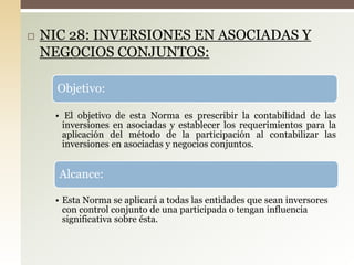  NIC 28: INVERSIONES EN ASOCIADAS Y
NEGOCIOS CONJUNTOS:
Objetivo:
• El objetivo de esta Norma es prescribir la contabilidad de las
inversiones en asociadas y establecer los requerimientos para la
aplicación del método de la participación al contabilizar las
inversiones en asociadas y negocios conjuntos.
Alcance:
• Esta Norma se aplicará a todas las entidades que sean inversores
con control conjunto de una participada o tengan influencia
significativa sobre ésta.
 