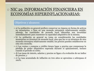  NIC 29 INFORMACIÓN FINANCIERA EN
ECONOMÍAS HIPERINFLACIONARIAS:
Objetivos y alcances:
• a) La población en general prefiere conservar su riqueza en forma de activos
no monetarios, o bien en una moneda extranjera relativamente estable;
además, las cantidades de moneda local obtenidas son invertidas
inmediatamente para mantener la capacidad adquisitiva de la misma;
• b) La población en general no toma en consideración las cantidades
monetarias en términos de moneda local, sino que las ve en términos de otra
moneda extranjera relativamente estable; los precios pueden establecerse en
esta otra moneda;
• c) Las ventas y compras a crédito tienen lugar a precios que compensan la
pérdida de poder adquisitivo esperada durante el aplazamiento, incluso
cuando el periodo es corto;
• d) Las tasas de interés, salarios y precios se ligan a la evolución de un índice
de precios; y
• e) La tasa acumulada de inflación en tres años se aproxima o sobrepasa el
100%.
 