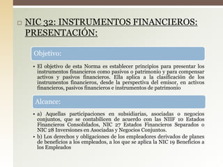  NIC 32: INSTRUMENTOS FINANCIEROS:
PRESENTACIÓN:
Objetivo:
• El objetivo de esta Norma es establecer principios para presentar los
instrumentos financieros como pasivos o patrimonio y para compensar
activos y pasivos financieros. Ella aplica a la clasificación de los
instrumentos financieros, desde la perspectiva del emisor, en activos
financieros, pasivos financieros e instrumentos de patrimonio
Alcance:
• a) Aquellas participaciones en subsidiarias, asociadas o negocios
conjuntos, que se contabilicen de acuerdo con las NIIF 10 Estados
Financieros Consolidados, NIC 27 Estados Financieros Separados o
NIC 28 Inversiones en Asociadas y Negocios Conjuntos.
• b) Los derechos y obligaciones de los empleadores derivados de planes
de beneficios a los empleados, a los que se aplica la NIC 19 Beneficios a
los Empleados
 