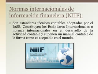  Son estándares técnicos contables adoptadas por el
IASB. Constituyen los Estándares Internacionales o
normas internacionales en el desarrollo de la
actividad contable y suponen un manual contable de
la forma como es aceptable en el mundo.
Normas internacionales de
información financiera (NIIF):
 