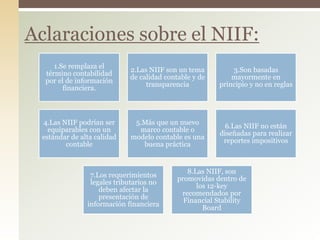 1.Se remplaza el
término contabilidad
por el de información
financiera.
2.Las NIIF son un tema
de calidad contable y de
transparencia
3.Son basadas
mayormente en
principio y no en reglas
4.Las NIIF podrían ser
equiparables con un
estándar de alta calidad
contable
5.Más que un nuevo
marco contable o
modelo contable es una
buena práctica
6.Las NIIF no están
diseñadas para realizar
reportes impositivos
7.Los requerimientos
legales tributarios no
deben afectar la
presentación de
información financiera
8.Las NIIF, son
promovidas dentro de
los 12-key
recomendados por
Financial Stability
Board
Aclaraciones sobre el NIIF:
 