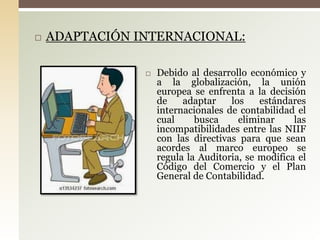  ADAPTACIÓN INTERNACIONAL:
 Debido al desarrollo económico y
a la globalización, la unión
europea se enfrenta a la decisión
de adaptar los estándares
internacionales de contabilidad el
cual busca eliminar las
incompatibilidades entre las NIIF
con las directivas para que sean
acordes al marco europeo se
regula la Auditoria, se modifica el
Código del Comercio y el Plan
General de Contabilidad.
 