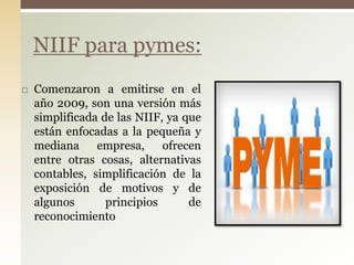  Comenzaron a emitirse en el
año 2009, son una versión más
simplificada de las NIIF, ya que
están enfocadas a la pequeña y
mediana empresa, ofrecen
entre otras cosas, alternativas
contables, simplificación de la
exposición de motivos y de
algunos principios de
reconocimiento
NIIF para pymes:
 