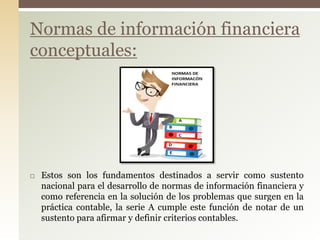 Estos son los fundamentos destinados a servir como sustento
nacional para el desarrollo de normas de información financiera y
como referencia en la solución de los problemas que surgen en la
práctica contable, la serie A cumple este función de notar de un
sustento para afirmar y definir criterios contables.
Normas de información financiera
conceptuales:
 