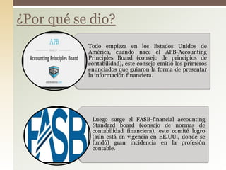 ¿Por qué se dio?
Todo empieza en los Estados Unidos de
América, cuando nace el APB-Accounting
Principles Board (consejo de principios de
contabilidad), este consejo emitió los primeros
enunciados que guiaron la forma de presentar
la información financiera.
Luego surge el FASB-financial accounting
Standard board (consejo de normas de
contabilidad financiera), este comité logro
(aún está en vigencia en EE.UU., donde se
fundó) gran incidencia en la profesión
contable.
 
