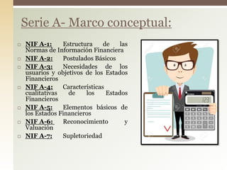  NIF A-1: Estructura de las
Normas de Información Financiera
 NIF A-2: Postulados Básicos
 NIF A-3: Necesidades de los
usuarios y objetivos de los Estados
Financieros
 NIF A-4: Características
cualitativas de los Estados
Financieros
 NIF A-5: Elementos básicos de
los Estados Financieros
 NIF A-6: Reconocimiento y
Valuación
 NIF A-7: Supletoriedad
Serie A- Marco conceptual:
 