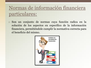  Son un conjunto de normas cuya función radica en la
solución de los aspectos en específico de la información
financiera, permitiéndole cumplir la normativa correcta para
el beneficio del mismo.
Normas de información financiera
particulares:
 