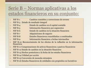  NIF B-1 Cambios contables y correcciones de errores
 NIF B-3 Estado de resultado integral
 NIF B-4 Estado de cambios en el capital contable
 NIF B-5 Información financiera por segmentos
 NIF B-6 Estado de cambios en la situación financiera
 NIF B-7 Adquisiciones de negocio
 NIF B-8 Estados financieros consolidados o combinados
 NIF B-9 Información financiera a fechas intermedias
 NIF B-10 Reconocimiento de los efectos de la inflación en la información
financiera
 NIF B-11 Compensaciones de activos financieros y pasivos financieros
 NIF B-12 Estado de cambios en la situación financiera
 NIF B-13 Hechos posteriores a la fecha de los estados financieros
 NIF B-14 Utilidad por acción
 NIF B-15 Conversión de moneda extranjera
 NIF B-16 Estados financieros de entidades con propósitos no lucrativos
Serie B – Normas aplicativas a los
estados financieros en su conjunto:
 